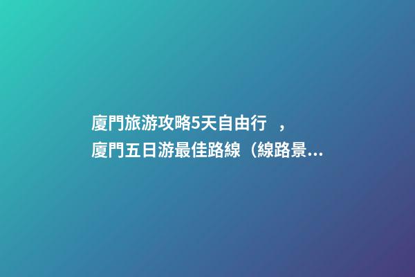 廈門旅游攻略5天自由行，廈門五日游最佳路線（線路+景點+交通+門票介紹）